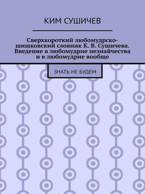 cover image of Сверхкороткий любомудрско-шишковский словник К. В. Сушичева. Введение в любомудрие незнайчества и в любомудрие вообще. Знать не будем